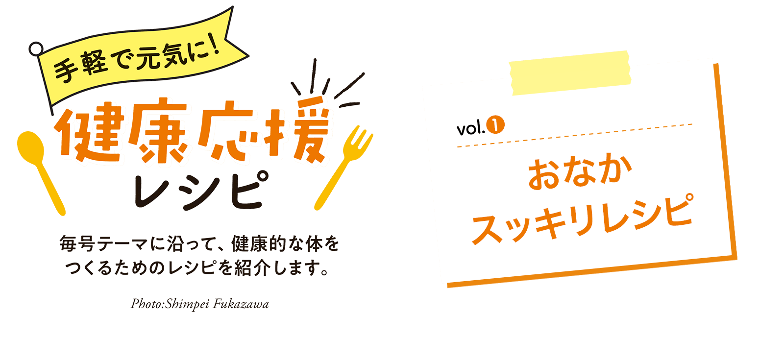 Vol.1 おなかスッキリレシピ 手軽で元気に！健康応援レシピ　毎号テーマに沿って、健康的な体をつくるためのレシピを紹介します。