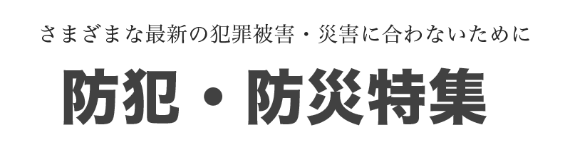 防犯・防災特集 さまざまな最新の犯罪被害・災害に合わないために