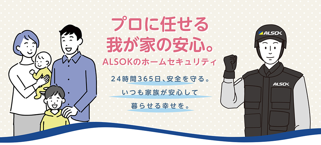 プロに任せる我が家の安心。ALSOKのホームセキュリティ
	24時間365日、安全を守る。いつも家族が安心して暮らせる幸せを。