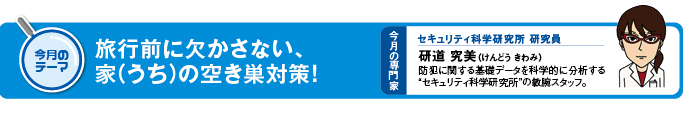 今月のテーマ　旅行前に欠かさない、家（うち）の空き巣対策！ 今月の専門家　セキュリティ科学研修所　研究員　研道　究美（けんどう　きわみ）