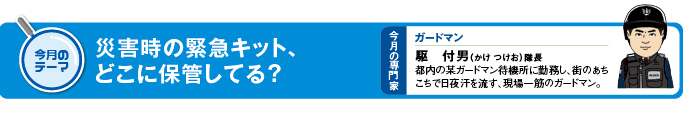 今月のテーマ「災害時の緊急キット、どこに保管してる？」 今月の専門家　ガードマン　駆付男（かけ　つけお）