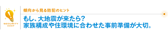 傾向から見る防犯のヒント「もし、大地震が来たら？家族構成や住環境に合わせた事前準備が大切。 」