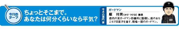 今月のテーマ　「ちょっとそこまで。あなたは何分くらいなら平気？」 今月の専門家　ガードマン　駆付男（かけ つけお）