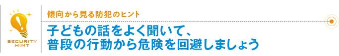 傾向から見る防犯のヒント「子どもの話をよく聞いて、普段の行動から危険を回避しましょう」