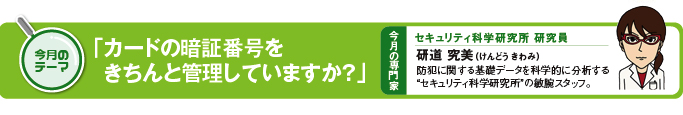 今月のテーマ　「カードの暗証番号をきちんと管理していますか？」 今月の専門家　セキュリティ研究所研究員　研道究美（けんどう　きわみ）