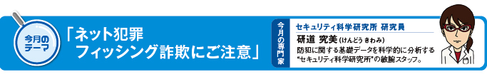 今月のテーマ　「ネット犯罪　フィッシング詐欺にご注意」 今月の専門家　セキュリティ研究所研究員　研道究美（けんどう　きわみ）