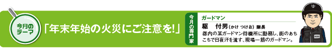 今月のテーマ　「年末年始の火災にご注意を！」 今月の専門家　ガードマン　駆付男（かけつけお）