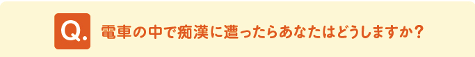 問題 「電車の中で痴漢に遭ったらあなたはどうしますか?」