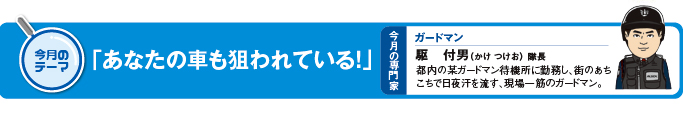 今月のテーマ「あなたの車も狙われている！」 今月の専門家　ガードマン　駆付男（かけつけお）