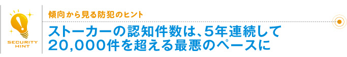 傾向から見る防犯のヒント「ストーカーの認知件数は、5年連続して20,000件を超える最悪のペースに」