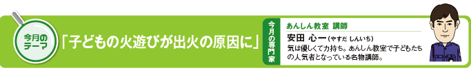 今月のテーマ「子どもの火遊びが出火の原因に」 今月の専門家　あんしん教室講師　安田心一（やすだしんいち）