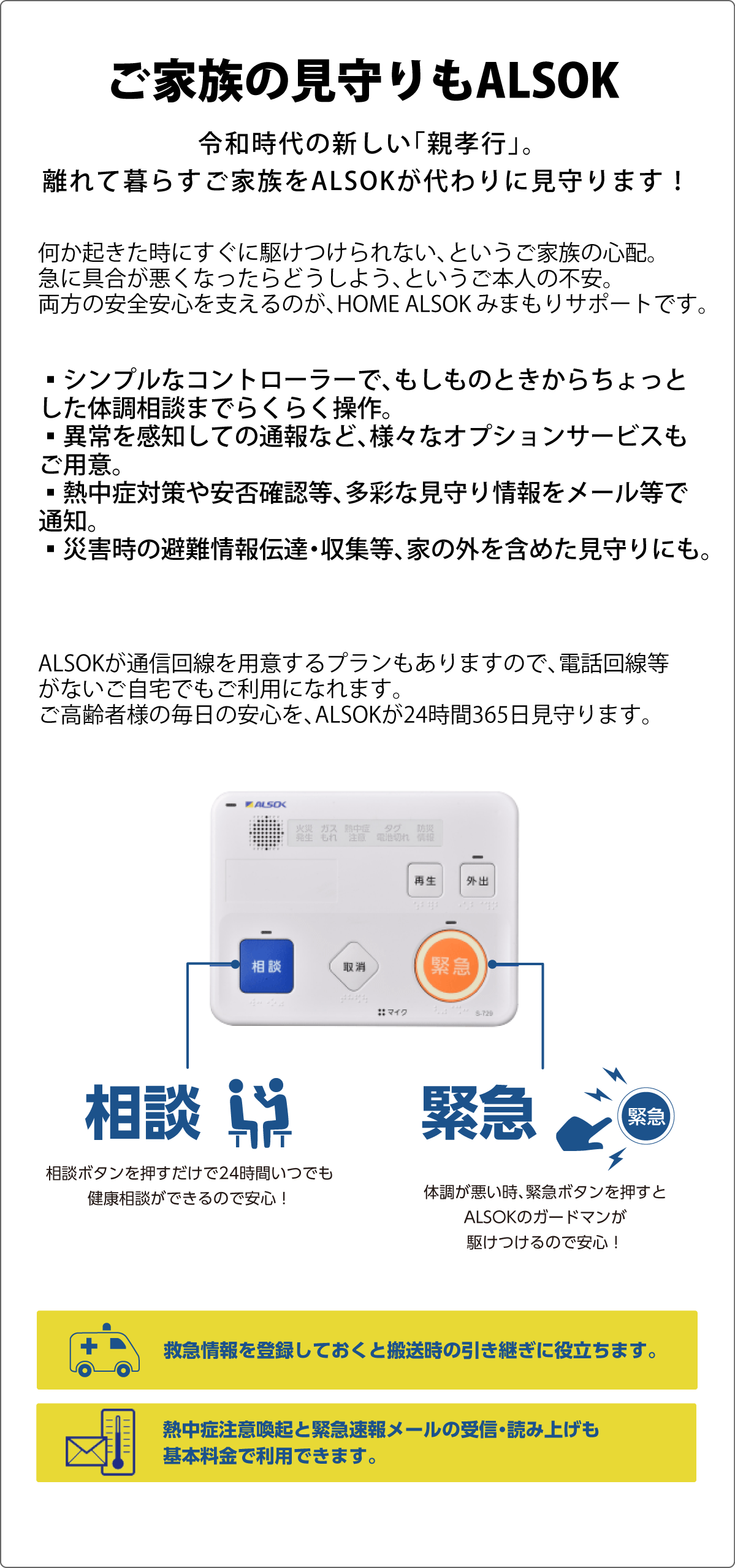 令和時代の新しい「親孝行」。離れて暮らすご家族をALSOKが代わりに見守ります！何か起きた時にすぐに駆けつけられない、というご家族の心配。急に具合が悪くなったらどうしよう、というご本人の不安。両方の安全安心を支えるのが、HOME ALSOK みまもりサポートです。もしものときの「駆けつけ」から、ちょっとした体調に関する「相談」まで。シンプルなコントローラーで、らくらく操作。異常を感知して自動通報できる、様々なオプションサービスもご用意していますので更に安心が広がります。熱中症対策やボタンによる安否確認等、多彩な見守り情報をメール等で通知でき、外出時や徘徊等の見守り、災害時の避難情報伝達・収集等、家の外を含めた見守りにもご利用いただけます。また、ALSOKが通信回線を用意するプランもありますので、電話回線等がないご自宅でもご利用になれます。ご高齢者様の毎日の安心を、ALSOKが24時間365日見守ります。