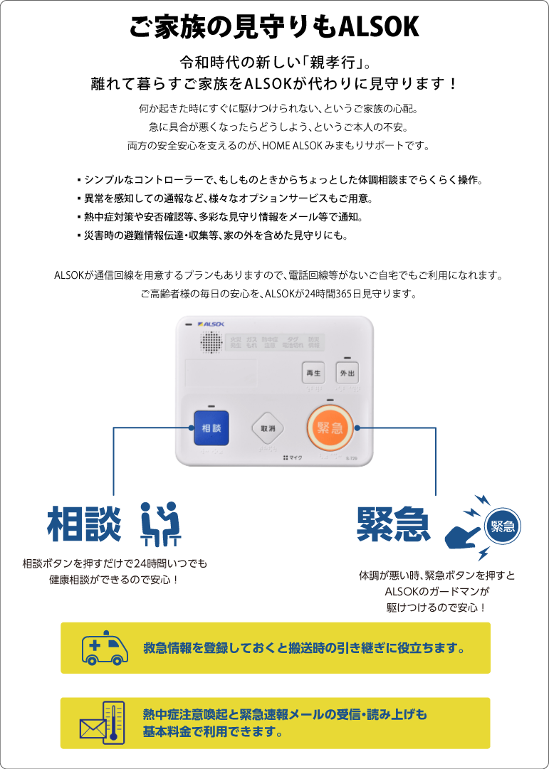 令和時代の新しい「親孝行」。離れて暮らすご家族をALSOKが代わりに見守ります！何か起きた時にすぐに駆けつけられない、というご家族の心配。急に具合が悪くなったらどうしよう、というご本人の不安。両方の安全安心を支えるのが、HOME ALSOK みまもりサポートです。もしものときの「駆けつけ」から、ちょっとした体調に関する「相談」まで。シンプルなコントローラーで、らくらく操作。異常を感知して自動通報できる、様々なオプションサービスもご用意していますので更に安心が広がります。熱中症対策やボタンによる安否確認等、多彩な見守り情報をメール等で通知でき、外出時や徘徊等の見守り、災害時の避難情報伝達・収集等、家の外を含めた見守りにもご利用いただけます。また、ALSOKが通信回線を用意するプランもありますので、電話回線等がないご自宅でもご利用になれます。ご高齢者様の毎日の安心を、ALSOKが24時間365日見守ります。