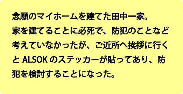 念願のマイホームを建てた佐藤一家。家を建てることに一生懸命必死で、防犯のことなど考えていなかったが、ご近所へ挨拶に行くとALSOKのステッカーが貼ってあり、防犯を検討することになった。