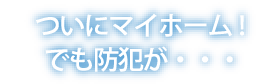 ついにマイホーム！でも防犯が・・・